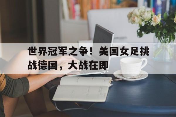 世界冠军之争！美国女足挑战德国，大战在即的简单介绍