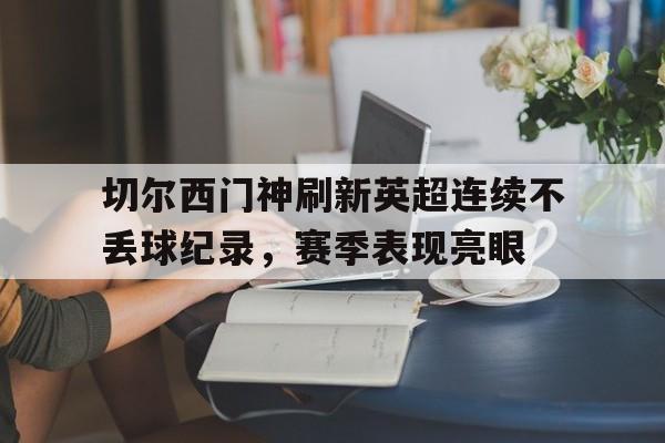关于切尔西门神刷新英超连续不丢球纪录，赛季表现亮眼的信息