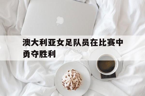 澳大利亚女足队员在比赛中勇夺胜利