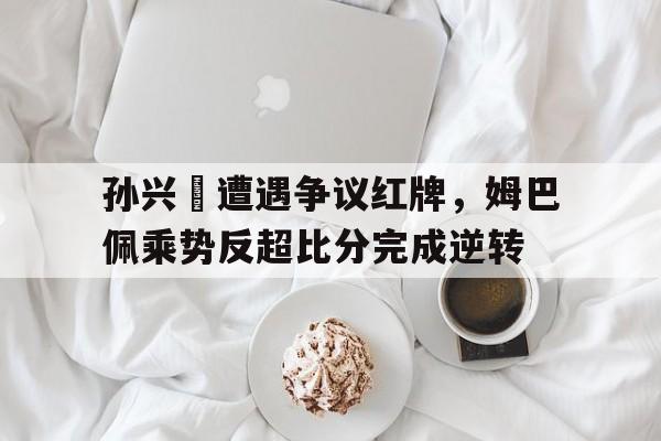 孙兴慜遭遇争议红牌，姆巴佩乘势反超比分完成逆转