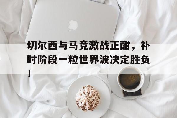切尔西与马竞激战正酣，补时阶段一粒世界波决定胜负！