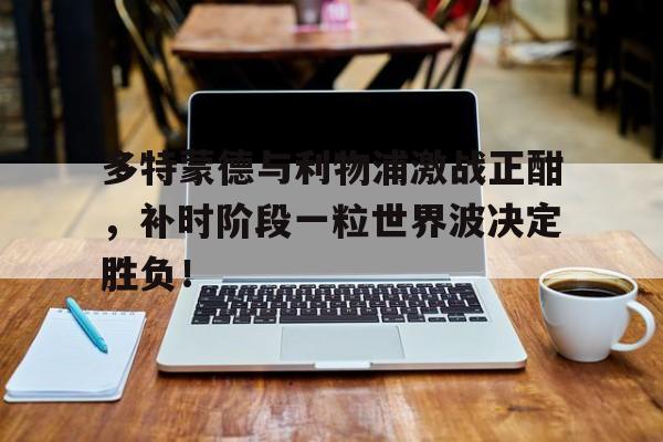 多特蒙德与利物浦激战正酣，补时阶段一粒世界波决定胜负！