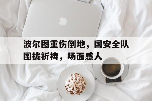 波尔图重伤倒地，国安全队围拢祈祷，场面感人