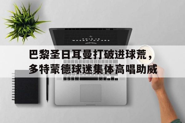 巴黎圣日耳曼打破进球荒，多特蒙德球迷集体高唱助威多特蒙德中国球迷